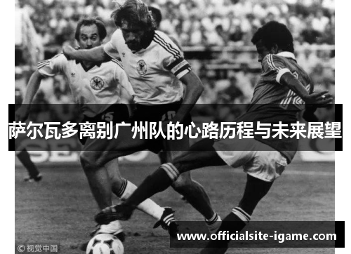 萨尔瓦多离别广州队的心路历程与未来展望