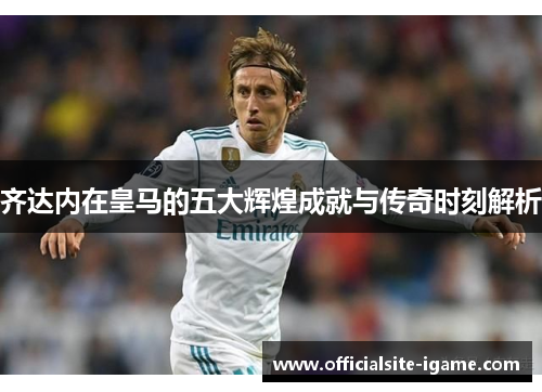 齐达内在皇马的五大辉煌成就与传奇时刻解析
