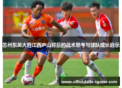 苏州东吴大胜江西庐山背后的战术思考与球队成长启示