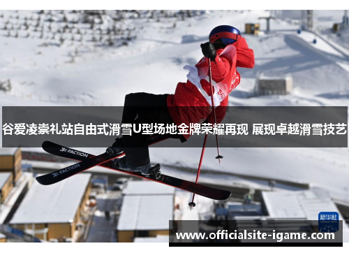 谷爱凌崇礼站自由式滑雪U型场地金牌荣耀再现 展现卓越滑雪技艺