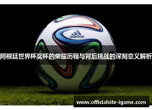 阿根廷世界杯奖杯的荣耀历程与背后挑战的深刻意义解析