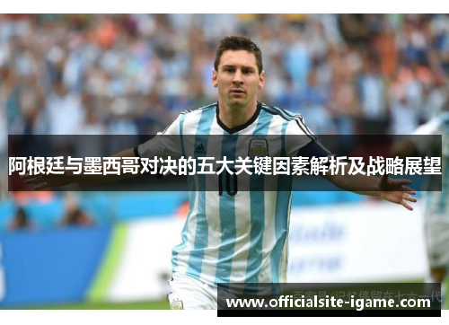 阿根廷与墨西哥对决的五大关键因素解析及战略展望