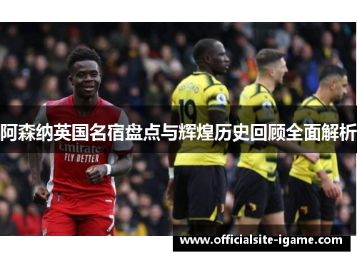 阿森纳英国名宿盘点与辉煌历史回顾全面解析