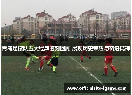青岛足球队五大经典时刻回顾 展现历史荣耀与奋进精神