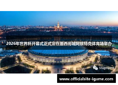 2026年世界杯开幕式正式定在墨西哥城阿兹特克体育场举办