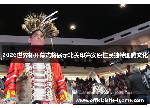 2026世界杯开幕式将展示北美印第安原住民独特图腾文化 2026世界杯开幕式将展示北美印第安原住民独特图腾文化