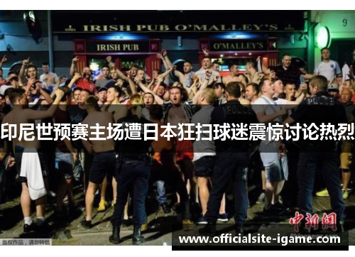印尼世预赛主场遭日本狂扫球迷震惊讨论热烈 印尼世预赛主场遭日本狂扫球迷震惊讨论热烈