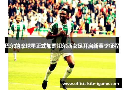 巴尔的摩球星正式加盟切尔西女足开启新赛季征程 巴尔的摩球星正式加盟切尔西女足开启新赛季征程