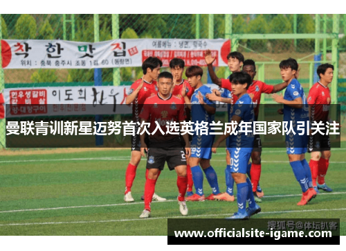 曼联青训新星迈努首次入选英格兰成年国家队引关注