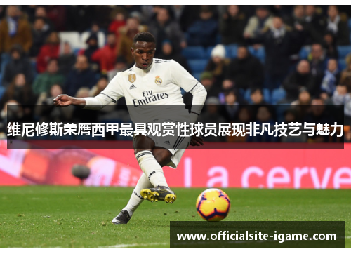 维尼修斯荣膺西甲最具观赏性球员展现非凡技艺与魅力 维尼修斯荣膺西甲最具观赏性球员展现非凡技艺与魅力