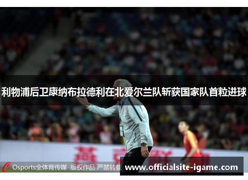 利物浦后卫康纳布拉德利在北爱尔兰队斩获国家队首粒进球