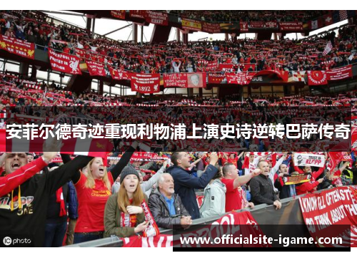 安菲尔德奇迹重现利物浦上演史诗逆转巴萨传奇